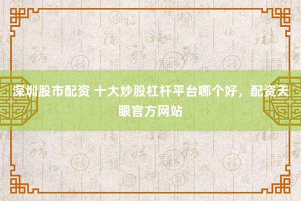 深圳股市配资 十大炒股杠杆平台哪个好，配资天眼官方网站