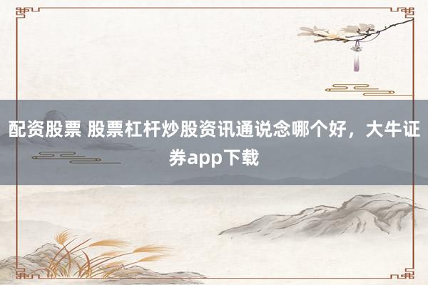配资股票 股票杠杆炒股资讯通说念哪个好，大牛证券app下载