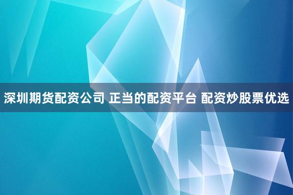 深圳期货配资公司 正当的配资平台 配资炒股票优选