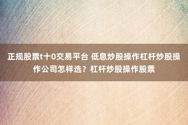 正规股票t十0交易平台 低息炒股操作杠杆炒股操作公司怎样选？杠杆炒股操作股票