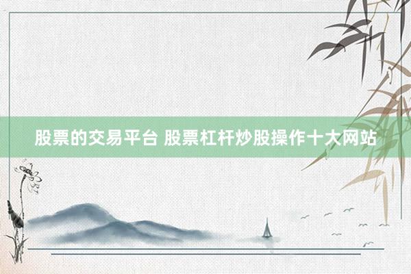 股票的交易平台 股票杠杆炒股操作十大网站