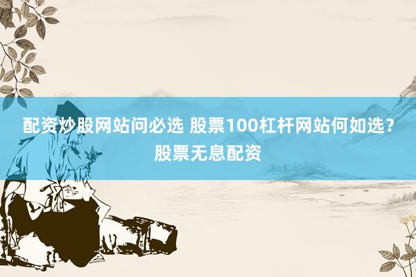 配资炒股网站问必选 股票100杠杆网站何如选？股票无息配资