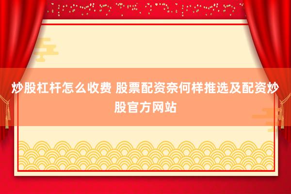 炒股杠杆怎么收费 股票配资奈何样推选及配资炒股官方网站
