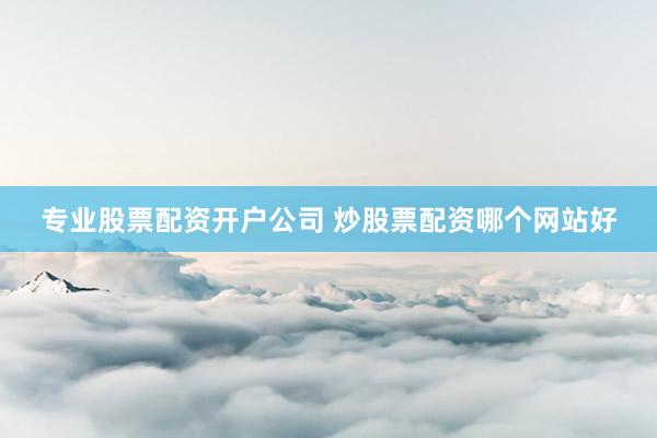 专业股票配资开户公司 炒股票配资哪个网站好