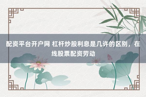 配资平台开户网 杠杆炒股利息是几许的区别，在线股票配资劳动