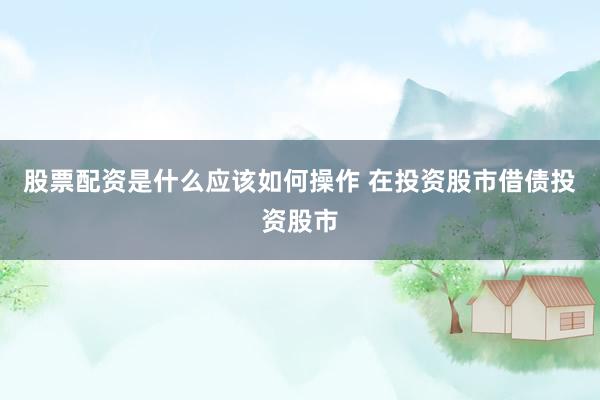 股票配资是什么应该如何操作 在投资股市借债投资股市