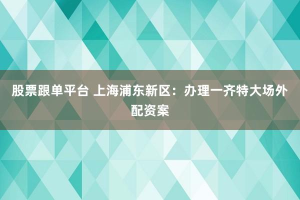 股票跟单平台 上海浦东新区：办理一齐特大场外配资案
