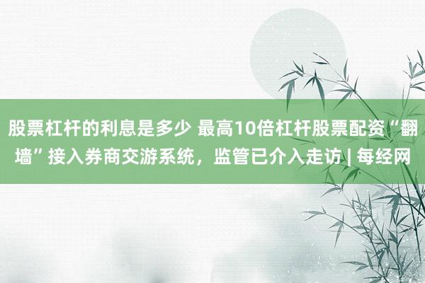 股票杠杆的利息是多少 最高10倍杠杆股票配资“翻墙”接入券商交游系统，监管已介入走访 | 每经网