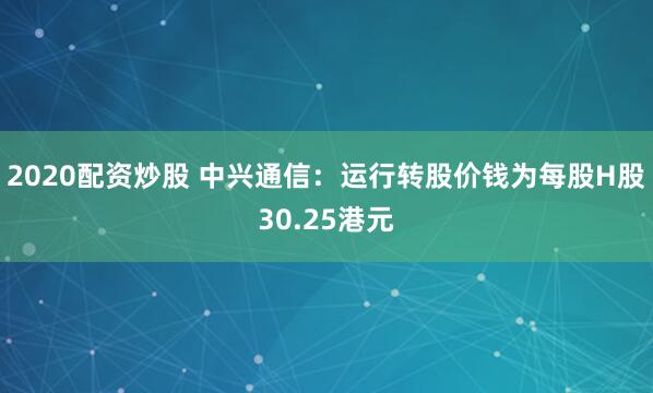 2020配资炒股 中兴通信：运行转股价钱为每股H股30.25港元