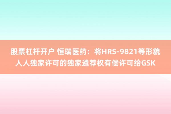 股票杠杆开户 恒瑞医药：将HRS-9821等形貌人人独家许可的独家遴荐权有偿许可给GSK
