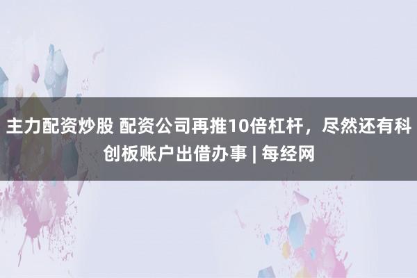 主力配资炒股 配资公司再推10倍杠杆，尽然还有科创板账户出借办事 | 每经网
