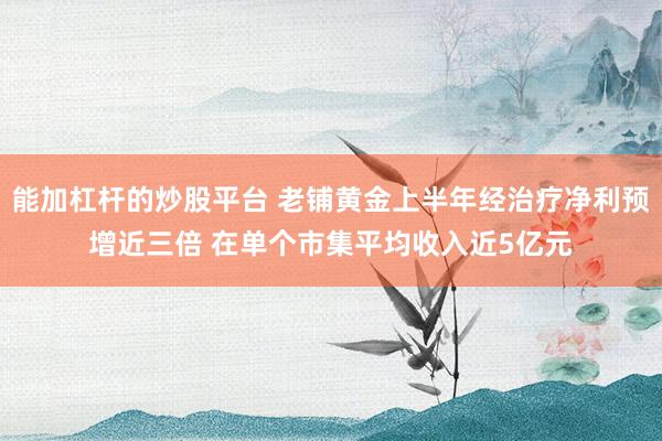 能加杠杆的炒股平台 老铺黄金上半年经治疗净利预增近三倍 在单个市集平均收入近5亿元