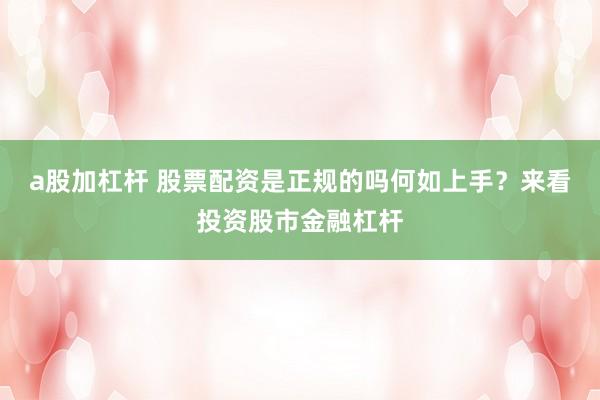 a股加杠杆 股票配资是正规的吗何如上手？来看投资股市金融杠杆