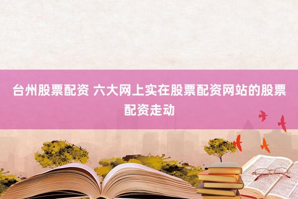 台州股票配资 六大网上实在股票配资网站的股票配资走动