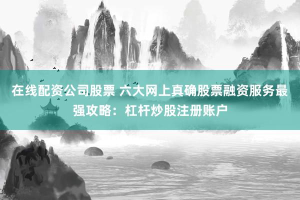 在线配资公司股票 六大网上真确股票融资服务最强攻略：杠杆炒股注册账户