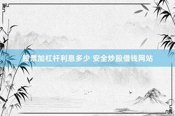股票加杠杆利息多少 安全炒股借钱网站