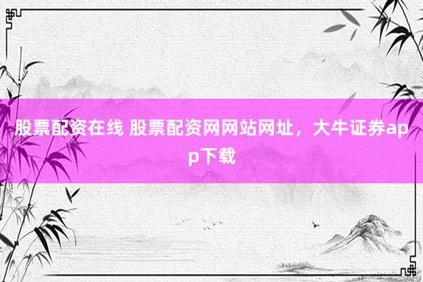 股票配资在线 股票配资网网站网址，大牛证券app下载
