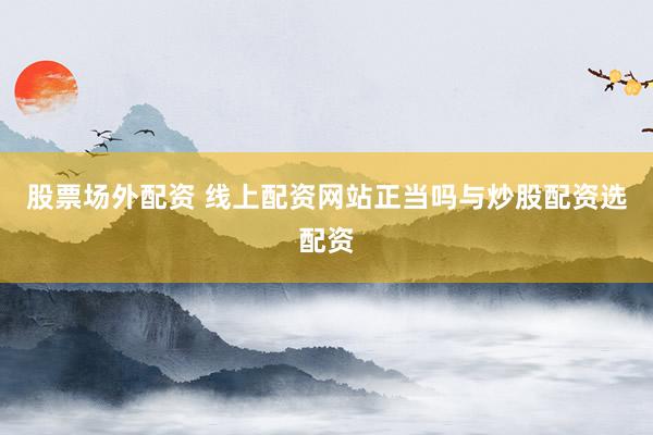 股票场外配资 线上配资网站正当吗与炒股配资选配资