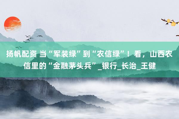 扬帆配资 当“军装绿”到“农信绿”！看，山西农信里的“金融茅头兵”_银行_长治_王健