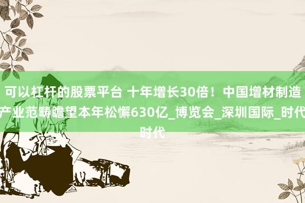 可以杠杆的股票平台 十年增长30倍！中国增材制造产业范畴瞻望本年松懈630亿_博览会_深圳国际_时代
