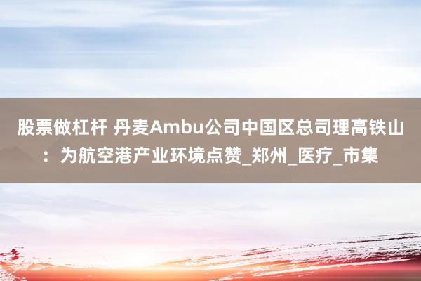 股票做杠杆 丹麦Ambu公司中国区总司理高铁山：为航空港产业环境点赞_郑州_医疗_市集