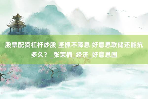 股票配资杠杆炒股 坚抓不降息 好意思联储还能抗多久？_张茉楠_经济_好意思国