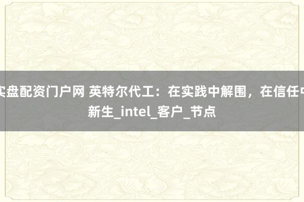 实盘配资门户网 英特尔代工：在实践中解围，在信任中新生_intel_客户_节点