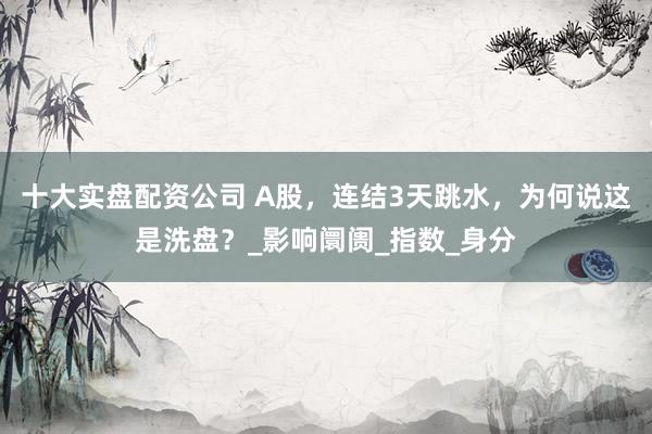 十大实盘配资公司 A股，连结3天跳水，为何说这是洗盘？_影响阛阓_指数_身分
