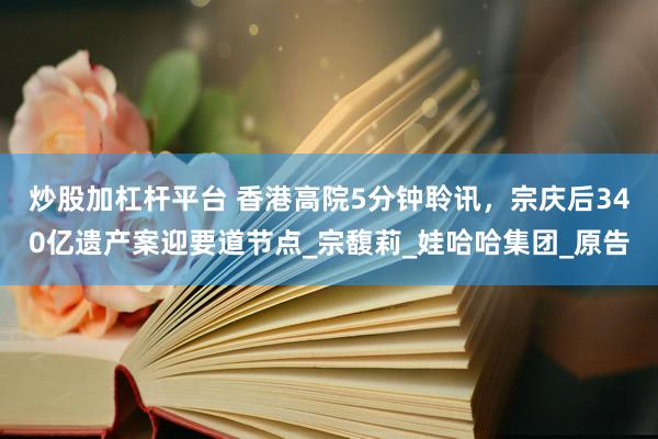 炒股加杠杆平台 香港高院5分钟聆讯，宗庆后340亿遗产案迎要道节点_宗馥莉_娃哈哈集团_原告
