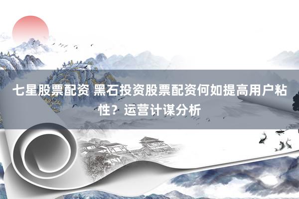 七星股票配资 黑石投资股票配资何如提高用户粘性？运营计谋分析