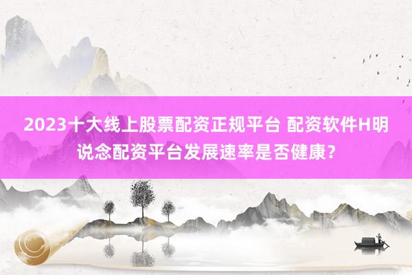 2023十大线上股票配资正规平台 配资软件H明说念配资平台发展速率是否健康？