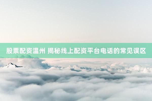 股票配资温州 揭秘线上配资平台电话的常见误区