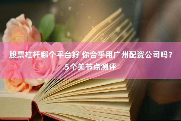 股票杠杆哪个平台好 你合乎用广州配资公司吗？5个关节点测评