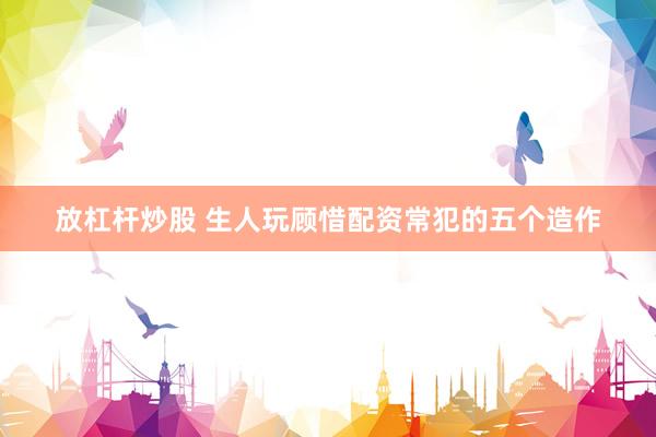 放杠杆炒股 生人玩顾惜配资常犯的五个造作
