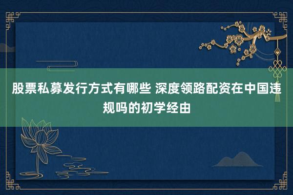 股票私募发行方式有哪些 深度领路配资在中国违规吗的初学经由