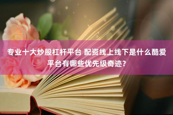 专业十大炒股杠杆平台 配资线上线下是什么酷爱平台有哪些优先级奇迹？