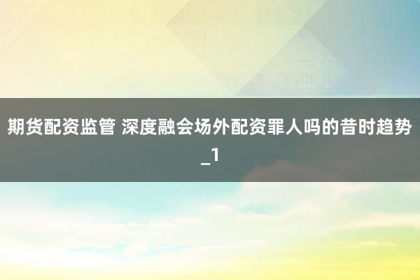 期货配资监管 深度融会场外配资罪人吗的昔时趋势_1