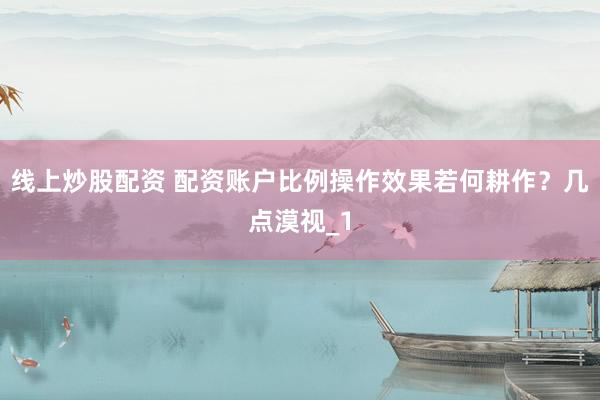 线上炒股配资 配资账户比例操作效果若何耕作？几点漠视_1