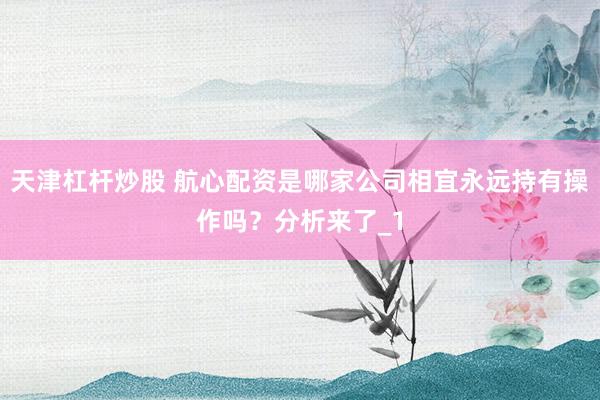 天津杠杆炒股 航心配资是哪家公司相宜永远持有操作吗？分析来了_1